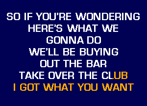 SO IF YOU'RE WUNDERING
HERE'S WHAT WE
GONNA DO
WE'LL BE BUYING
OUT THE BAR
TAKE OVER THE CLUB
I GOT WHAT YOU WANT