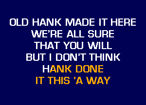 OLD HANK MADE IT HERE
WE'RE ALL SURE
THAT YOU WILL

BUT I DON'T THINK
HANK DONE
IT THIS 'A WAY