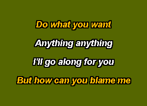 Do what you want

Anything anything

I'll go along for you

But how can you blame me