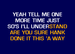 YEAH TELL ME ONE
MORE TIME JUST
SO'S I'LL UNDERSTAND
ARE YOU SURE HANK
DONE IT THIS 'A WAY