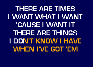 THERE ARE TIMES
I WANT INHAT I WANT
'CAUSE I WANT IT
THERE ARE THINGS
I DON'T KNOWI HAVE
INHEN I'VE GOT 'EM