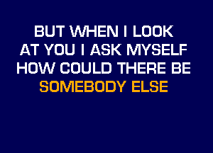 BUT WHEN I LOOK
AT YOU I ASK MYSELF
HOW COULD THERE BE

SOMEBODY ELSE