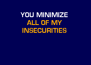 YOU MINIMIZE
ALL OF MY
INSECURITIES