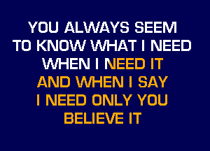 YOU ALWAYS SEEM
TO KNOW INHAT I NEED
INHEN I NEED IT
AND INHEN I SAY
I NEED ONLY YOU
BELIEVE IT