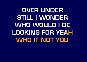 OVER UNDER
STILL I WONDER
WHO WOULD I BE
LOOKING FOR YEAH
WHO IF NOT YOU