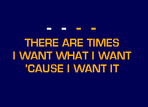 THERE ARE TIMES

I WANT WHAT I WANT
'CAUSE I WANT IT