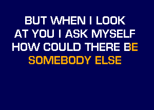 BUT WHEN I LOOK
AT YOU I ASK MYSELF
HOW COULD THERE BE

SOMEBODY ELSE