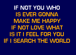 IF NOT YOU WHO
IS EVER GONNA
MAKE ME HAPPY
IF NOT LOVE WHAT
IS IT I FEEL FOR YOU
IF I SEARCH THE WORLD