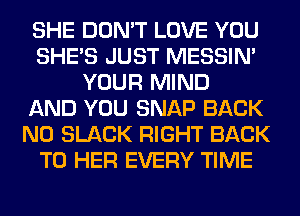 SHE DON'T LOVE YOU
SHE'S JUST MESSIN'
YOUR MIND
AND YOU SNAP BACK
N0 SLACK RIGHT BACK
TO HER EVERY TIME