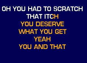 0H YOU HAD TO SCRATCH
THAT ITCH
YOU DESERVE
WHAT YOU GET
YEAH
YOU AND THAT