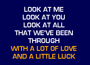 LOOK AT ME
LOOK AT YOU
LOOK AT ALL
THAT WEVE BEEN
THROUGH
WTH A LOT OF LOVE
AND A LITTLE LUCK