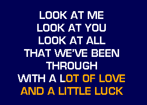 LOOK AT ME
LOOK AT YOU
LOOK AT ALL
THAT WEVE BEEN
THROUGH
WTH A LOT OF LOVE
AND A LITTLE LUCK