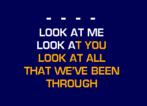 LOOK AT ME
LOOK AT YOU

LOOK AT ALL
THAT WE'VE BEEN
THROUGH