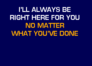 I'LL ALWAYS BE
RIGHT HERE FOR YOU
NO MATTER
WHAT YOUVE DONE