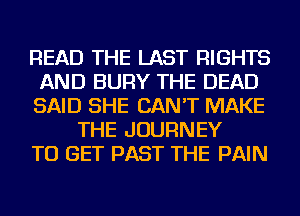 READ THE LAST RIGHTS
AND BURY THE DEAD
SAID SHE CAN'T MAKE
THE JOURNEY
TO GET PAST THE PAIN