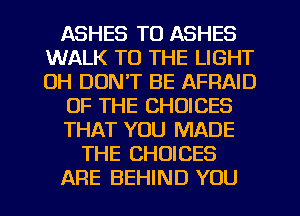 ASHES TO ASHES
WALK TO THE LIGHT
0H DON'T BE AFFIAID

OF THE CHOICES

THAT YOU MADE

THE CHOICES

ARE BEHIND YOU