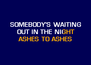 SOMEBODYS WAITING
OUT IN THE NIGHT
ASHES TU ASHES