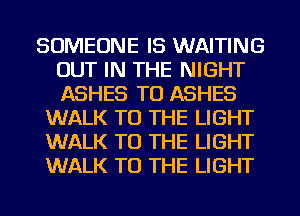SOMEONE IS WAITING
OUT IN THE NIGHT
ASHES TU ASHES

WALK TO THE LIGHT
WALK TO THE LIGHT
WALK TO THE LIGHT
