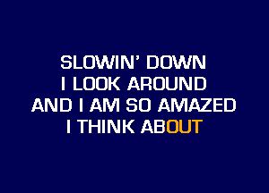 SLOWIN' DOWN
I LOOK AROUND

AND I AM SO AMAZED
I THINK ABOUT