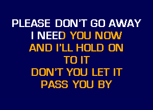 PLEASE DON'T GO AWAY
I NEED YOU NOW
AND I'LL HOLD ON

TO IT
DON'T YOU LET IT
PASS YOU BY