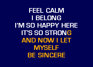 FEEL CALM
I BELONG
I'M SO HAPPY HERE
IT'S SO STRONG
AND NOW I LET
MYSELF

BE SINCERE l