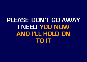 PLEASE DON'T GO AWAY
I NEED YOU NOW

AND I'LL HOLD ON
TO IT