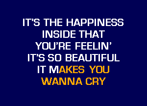 ITS THE HAPPINESS
INSIDE THAT
YOU'RE FEELIN'
ITS SO BEAUTIFUL
IT MAKES YOU
WANNA CRY