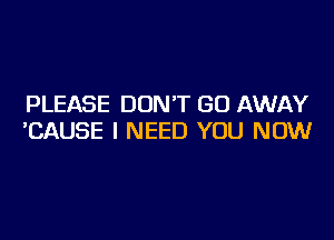 PLEASE DON'T GO AWAY

'CAUSE I NEED YOU NOW