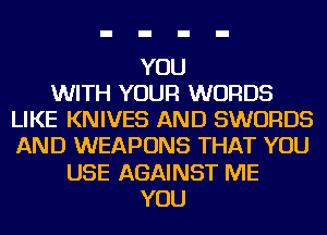 YOU
WITH YOUR WORDS
LIKE KNIVES AND SWORDS
AND WEAPONS THAT YOU
USE AGAINST ME
YOU