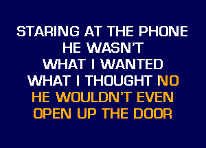 STARING AT THE PHONE
HE WASN'T
WHAT I WANTED
WHAT I THOUGHT NU
HE WOULDN'T EVEN
OPEN UP THE DOOR