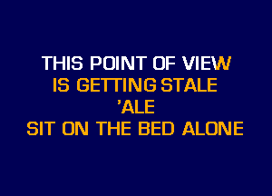 THIS POINT OF VIEWr
IS GETTING STALE
'ALE
SIT ON THE BED ALONE