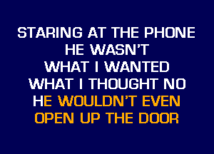 STARING AT THE PHONE
HE WASN'T
WHAT I WANTED
WHAT I THOUGHT NU
HE WOULDN'T EVEN
OPEN UP THE DOOR