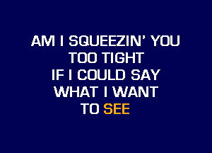 AM I SGUEEZIN' YOU
TOO TIGHT
IF I COULD SAY

WHAT I WANT
TO SEE