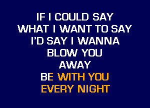 IF I COULD SAY
WHAT I WANT TO SAY
IID SAY I WANNA
BLOW YOU
AWAY
BE WITH YOU
EVERY NIGHT