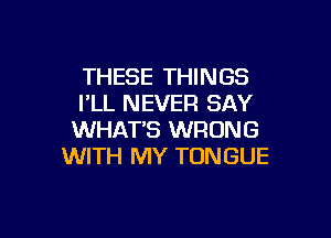 THESE THINGS
I'LL NEVER SAY

WHATS WRONG
WITH MY TONGUE