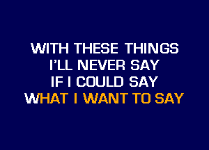 WITH THESE THINGS
I'LL NEVER SAY
IF I COULD SAY
WHAT I WANT TO SAY