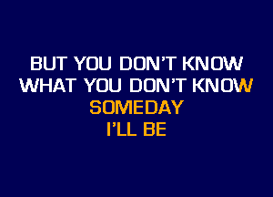 BUT YOU DONT KNOW
WHAT YOU DON'T KNOW

SUMEDAY
I'LL BE