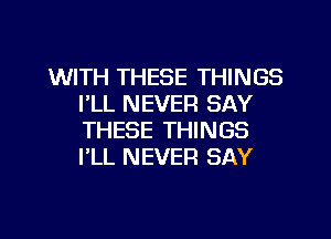 WITH THESE THINGS
I'LL NEVER SAY
THESE THINGS
I'LL NEVER SAY