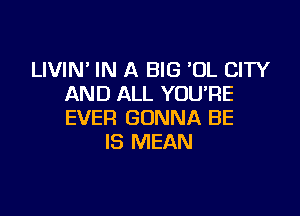 LIVIN' IN A BIG UL CITY
AND ALL YOU'RE

EVER GONNA BE
IS MEAN