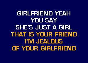 GIRLFRIEND YEAH
YOU SAY
SHE'S JUST A GIRL
THAT IS YOUR FRIEND
PM JEALOUS
OF YOUR GIRLFRIEND