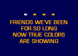 FRIENDS WEVE BEEN
FOR SO LONG
NOW TRUE COLORS

ARE SHOWING