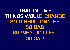 THAT IN TIME
THINGS WOULD CHANGE
50 IT SHOULDN'T BE
SO BAD
SO WHY DO I FEEL
SO SAD