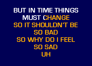 BUT IN TIME THINGS
MUST CHANGE
30 IT SHOULDN'T BE
SO BAD
SO WHY DO I FEEL
SO SAD
UH