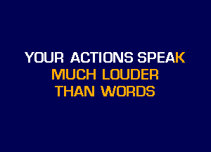 YOUR ACTIONS SPEAK
MUCH LOUDER

THAN WORDS