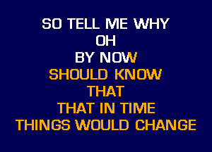 SO TELL ME WHY
OH
BY NOW
SHOULD KNOW
THAT
THAT IN TIME
THINGS WOULD CHANGE