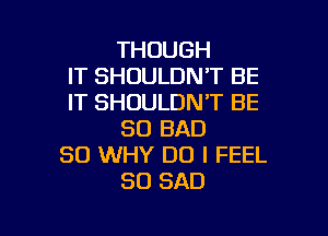 THOUGH
IT SHOULDN'T BE
IT SHOULDN'T BE

SO BAD
SO WHY DO I FEEL
SO SAD