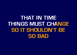 THAT IN TIME
THINGS MUST CHANGE
50 IT SHOULDN'T BE
SO BAD