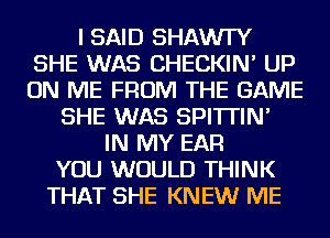 I SAID SHAWI'Y
SHE WAS CHECKIN' UP
ON ME FROM THE GAME

SHE WAS SPI'ITIN'
IN MY EAR
YOU WOULD THINK
THAT SHE KNEW ME