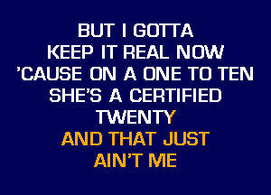 BUT I GO'ITA
KEEP IT REAL NOW
'CAUSE ON A ONE TO TEN
SHE'S A CERTIFIED
TWENTY
AND THAT JUST
AIN'T ME