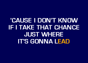 'CAUSE I DON'T KNOW
IF I TAKE THAT CHANCE
JUST WHERE
IT'S GONNA LEAD